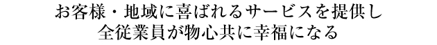お客様・地域に喜ばれるサービスを提供し、全従業員が物心共に幸福になる